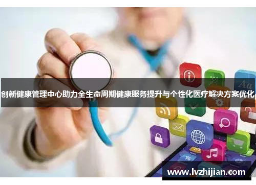 创新健康管理中心助力全生命周期健康服务提升与个性化医疗解决方案优化 创新健康管理中心助力全生命周期健康服务提升与个性化医疗解决方案优化
