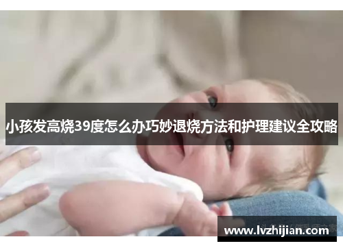 小孩发高烧39度怎么办巧妙退烧方法和护理建议全攻略 小孩发高烧39度怎么办巧妙退烧方法和护理建议全攻略