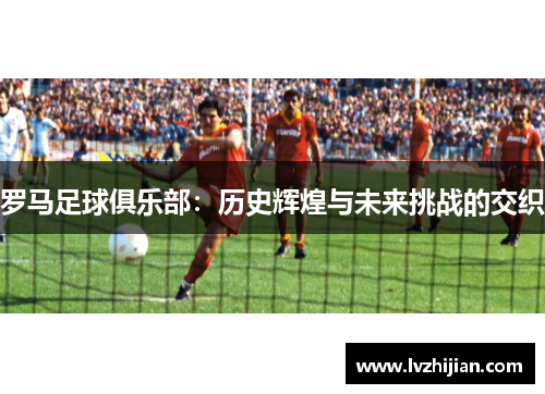 罗马足球俱乐部:历史辉煌与未来挑战的交织 罗马足球俱乐部:历史辉煌与未来挑战的交织